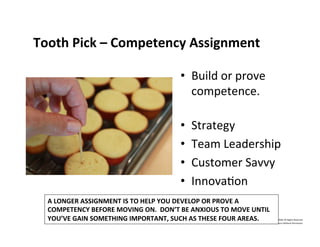 Tooth	
  Pick	
  –	
  Competency	
  Assignment	
  
•  Build	
  or	
  prove	
  
competence.	
  
	
  
•  Strategy	
  
•  Team	
  Leadership	
  
•  Customer	
  Savvy	
  
•  InnovaNon	
  
©	
  2014	
  	
  Kevin	
  	
  D.	
  Wilde	
  All	
  Rights	
  Reserved	
  
Do	
  Not	
  Distribute	
  in	
  Any	
  Form	
  Without	
  Permission	
  
A	
  LONGER	
  ASSIGNMENT	
  IS	
  TO	
  HELP	
  YOU	
  DEVELOP	
  OR	
  PROVE	
  A	
  	
  
COMPETENCY	
  BEFORE	
  MOVING	
  ON.	
  	
  DON’T	
  BE	
  ANXIOUS	
  TO	
  MOVE	
  UNTIL	
  
YOU’VE	
  GAIN	
  SOMETHING	
  IMPORTANT,	
  SUCH	
  AS	
  THESE	
  FOUR	
  AREAS.	
  
 