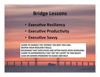 Bridge	
  Lessons	
  
•  Execu've	
  Resiliency	
  
•  Execu've	
  Produc'vity	
  	
  
•  Execu've	
  Savvy	
  
	
  
©	
  2014	
  	
  Kevin	
  	
  D.	
  Wilde	
  All	
  Rights	
  Reserved	
  
Do	
  Not	
  Distribute	
  in	
  Any	
  Form	
  Without	
  Permission	
  
LEARN	
  TO	
  HANDLE	
  THE	
  ‘EXTRAS’	
  THE	
  BEST	
  YOU	
  CAN.	
  
DEEPER	
  YOUR	
  RESILENCY	
  SKILLS.	
  
RECOGNIZE	
  THAT	
  EXECUTIVES	
  ARE	
  OFTEN	
  FACED	
  WITH	
  OVERLOAD.	
  
LEARN	
  TO	
  APPROPRIATELY	
  SAY	
  ‘NO’	
  OR	
  ‘LATER’	
  TO	
  TOO	
  MUCH.	
  
LEAN	
  ON	
  SENIOR	
  SPONSORS	
  TO	
  GUIDE	
  AND	
  HELP.	
  
 