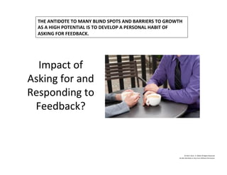 Impact	
  of	
  
Asking	
  for	
  and	
  
Responding	
  to	
  
Feedback?	
  
©	
  2014	
  	
  Kevin	
  	
  D.	
  Wilde	
  All	
  Rights	
  Reserved	
  
Do	
  Not	
  Distribute	
  in	
  Any	
  Form	
  Without	
  Permission	
  
THE	
  ANTIDOTE	
  TO	
  MANY	
  BLIND	
  SPOTS	
  AND	
  BARRIERS	
  TO	
  GROWTH	
  
AS	
  A	
  HIGH	
  POTENTIAL	
  IS	
  TO	
  DEVELOP	
  A	
  PERSONAL	
  HABIT	
  OF	
  	
  
ASKING	
  FOR	
  FEEDBACK.	
  
 