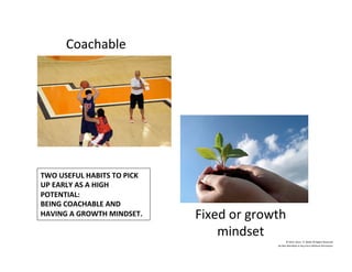 Coachable	
  
Fixed	
  or	
  growth	
  
mindset	
  
	
  
©	
  2014	
  	
  Kevin	
  	
  D.	
  Wilde	
  All	
  Rights	
  Reserved	
  
Do	
  Not	
  Distribute	
  in	
  Any	
  Form	
  Without	
  Permission	
  
TWO	
  USEFUL	
  HABITS	
  TO	
  PICK	
  
UP	
  EARLY	
  AS	
  A	
  HIGH	
  
POTENTIAL:	
  
BEING	
  COACHABLE	
  AND	
  
HAVING	
  A	
  GROWTH	
  MINDSET.	
  
 