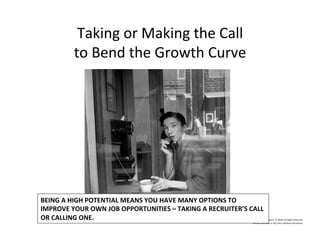 Taking	
  or	
  Making	
  the	
  Call	
  
to	
  Bend	
  the	
  Growth	
  Curve	
  
©	
  2014	
  	
  Kevin	
  	
  D.	
  Wilde	
  All	
  Rights	
  Reserved	
  
Do	
  Not	
  Distribute	
  in	
  Any	
  Form	
  Without	
  Permission	
  
BEING	
  A	
  HIGH	
  POTENTIAL	
  MEANS	
  YOU	
  HAVE	
  MANY	
  OPTIONS	
  TO	
  	
  
IMPROVE	
  YOUR	
  OWN	
  JOB	
  OPPORTUNITIES	
  –	
  TAKING	
  A	
  RECRUITER’S	
  CALL	
  
OR	
  CALLING	
  ONE.	
  	
  
 