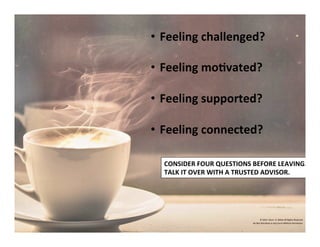 •  Feeling	
  challenged?	
  	
  
	
  
•  Feeling	
  mo'vated?	
  
	
  
•  Feeling	
  supported?	
  
	
  
•  Feeling	
  connected?	
  
©	
  2014	
  	
  Kevin	
  	
  D.	
  Wilde	
  All	
  Rights	
  Reserved	
  
Do	
  Not	
  Distribute	
  in	
  Any	
  Form	
  Without	
  Permission	
  
CONSIDER	
  FOUR	
  QUESTIONS	
  BEFORE	
  LEAVING.	
  	
  	
  
TALK	
  IT	
  OVER	
  WITH	
  A	
  TRUSTED	
  ADVISOR.	
  
 
