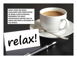 ©	
  2014	
  	
  Kevin	
  	
  D.	
  Wilde	
  All	
  Rights	
  Reserved	
  
Do	
  Not	
  Distribute	
  in	
  Any	
  Form	
  Without	
  Permission	
  
WHILE	
  THERE	
  ARE	
  MANY	
  
CHALLENGES	
  AND	
  TEMPTATIONS	
  
OF	
  BEING	
  A	
  HIGH	
  POTENTIAL,	
  	
  
REMEMBER	
  THE	
  GREAT	
  	
  
OPPORTUNTIES	
  BEFORE	
  YOU	
  TO	
  	
  
GROW	
  AND	
  MAKE	
  A	
  DIFFERNCE	
  IN	
  	
  
THE	
  WORLD.	
  	
  	
  
 