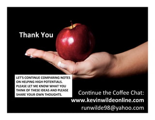 Thank	
  You	
  
	
  
	
  
	
  
ConNnue	
  the	
  Coﬀee	
  Chat:	
  
	
  www.kevinwildeonline.com	
  
runwilde98@yahoo.com	
  
©	
  2014	
  	
  Kevin	
  	
  D.	
  Wilde	
  All	
  Rights	
  Reserved	
  
Do	
  Not	
  Distribute	
  in	
  Any	
  Form	
  Without	
  Permission	
  
LET’S	
  CONTINUE	
  COMPARING	
  NOTES	
  
ON	
  HELPING	
  HIGH	
  POTENTIALS.	
  	
  	
  
PLEASE	
  LET	
  ME	
  KNOW	
  WHAT	
  YOU	
  
THINK	
  OF	
  THESE	
  IDEAS	
  AND	
  PLEASE	
  	
  
SHARE	
  YOUR	
  OWN	
  THOUGHTS.	
  
 
