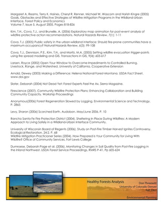 Margaret A. Reams, Terry K. Haines, Cheryl R. Renner, Michael W. Wascom and Harish Kingre (2005)
Goals, Obstacles and Effective Strategies of Wildﬁre Mitigation Programs in the Wildland-Urban
Interface. Forest Policy and Economics
Volume 7, Issue 5, August 2005, Pages 818-826

Kim, T.H., Cova, T.J., and Brunelle, A. (2006) Exploratory map animation for post-event analysis of
wildﬁre protective action recommendations. Natural Hazards Review, 7(1): 1-11

Cova, T.J. (2005) Public safety in the urban-wildland interface: Should ﬁre-prone communities have a
maximum occupancy? Natural Hazards Review, 6(3): 99-108

Cova, T.J., Dennison, P.E., Kim, T.H., and Moritz, M.A. (2005) Setting wildﬁre evacuation trigger-points
using ﬁre spread modeling and GIS. Transactions in GIS, 9(4): 603-617

Larsen, Royce (2002) Open Your Window to Overcome Impediments to Controlled Burning.
Livestock, Range, and Watershed. University of California, Cooperative Extension

Arnold, Dewey (2003) Making a Difference: Helena National Forest-Montana. USDA Fact Sheet.
www.doi.gov

Slater, Deborah (2004) Not Dead Yet: Forest Experts Feel the Ax. Sierra Magazine.

Firescience (2007). Community Wildﬁre Protection Plans: Enhancing Collaboration and Building
Community Capacity. Workship Proceedings

Anonymous(2006) Forest Regeneration Slowed by Logging. Environmental Science and Technology.
P. 2865

Levy, Sharon (2006) Scorched Earth. Audobon. May/June 2006, P. 10

Rancho Santa Fe Fire Protection District (2004). Sheltering In Place During Wildﬁres: A Modern
Approach to Living Safely in a Wildland-Urban Interface Community.

University of Wisconsin Board of Regents (2006). Study on Post-Fire Timber Harvest Ignites Controversy.
Ecological Restoration. 24:2. P. 68
Wildﬁre Mitigation Practicioner Series (2004). How Prepared is Your Community for Living With
Wildﬁre? Ofﬁce of Community Services, Fort Lewis College

Dumroese, Deborah Page et al. (2006). Monitoring Changes in Soil Quality from Post-Fire Logging in
the Inland Northwest. USDA Forest Service Proceedings, RMRS P-41. Pp 605-624
 