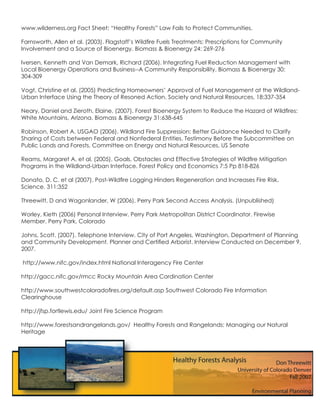 www.wilderness.org Fact Sheet: “Healthy Forests” Law Fails to Protect Communities.

Farnsworth, Allen et al. (2003). Flagstaff’s Wildﬁre Fuels Treatments: Prescriptions for Community
Involvement and a Source of Bioenergy. Biomass & Bioenergy 24: 269-276

Iversen, Kenneth and Van Demark, Richard (2006). Integrating Fuel Reduction Management with
Local Bioenergy Operations and Business--A Community Responsibility. Biomass & Bioenergy 30:
304-309

Vogt, Christine et al. (2005) Predicting Homeowners’ Approval of Fuel Management at the Wildland-
Urban Interface Using the Theory of Resoned Action. Society and Natural Resources, 18:337-354

Neary, Daniel and Zieroth, Elaine. (2007). Forest Bioenergy System to Reduce the Hazard of Wildﬁres:
White Mountains, Arizona. Biomass & Bioenergy 31:638-645

Robinson, Robert A. USGAO (2006). Wildland Fire Suppression: Better Guidance Needed to Clarify
Sharing of Costs between Federal and Nonfederal Entities. Testimony Before the Subcommittee on
Public Lands and Forests, Committee on Energy and Natural Resources, US Senate

Reams, Margaret A. et al. (2005). Goals, Obstacles and Effective Strategies of Wildﬁre Mitigation
Programs in the Wildland-Urban Interface. Forest Policy and Economics 7:5 Pp 818-826

Donato, D. C. et al (2007). Post-Wildﬁre Logging Hinders Regeneration and Increases Fire Risk.
Science. 311:352

Threewitt, D and Wagonlander, W (2006). Perry Park Second Access Analysis. (Unpublished)

Worley, Kieth (2006) Personal Interview. Perry Park Metropolitan District Coordinator. Firewise
Member. Perry Park, Colorado

Johns, Scott. (2007). Telephone Interview. City of Port Angeles, Washington, Department of Planning
and Community Development. Planner and Certiﬁed Arborist. Interview Conducted on December 9,
2007.

http://www.nifc.gov/index.html National Interagency Fire Center

http://gacc.nifc.gov/rmcc Rocky Mountain Area Cordination Center

http://www.southwestcoloradoﬁres.org/default.asp Southwest Colorado Fire Information
Clearinghouse

http://jfsp.fortlewis.edu/ Joint Fire Science Program

http://www.forestsandrangelands.gov/ Healthy Forests and Rangelands: Managing our Natural
Heritage
 