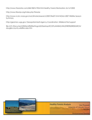 http://www.theorator.com/bills108/hr1904.html Healthy Forests Restoration Act of 2003

http://www.ﬁrewise.org/index.php Firewise

http://www.ncdc.noaa.gov/oa/climate/research/2007/ﬁre07.html NOAA 2007 Wildﬁre Season
Summary

http://geomac.usgs.gov/ Geospatial Multi-Agency Coordination: Wildland Fire Support

ﬁle:///C:/Documents%20and%20Settings/d3/Desktop/ECOPLANNING/WILDFIRE%20RESEARCH/
douglas.county.wildﬁre.rules.htm
 
