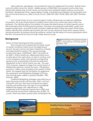 Urban planners, developers, and academics have not neglected this situation. Policies have
come into effect since the ‘drastic’ wildﬁre seasons of 2002-2003, and several communities have
reﬁned their policies prior to that. Some communities have adopted shelter-in-place construction
standards, development limits, ingress/egress models, mandated fuel mitigation at the property and
the community level (Cova, 2005; Cova & Church, 2000; RSF, 2007; PPMD, 2005; USFS 2007; Fienstien,
2007) .

         Such a brief review of such a broad subject matter will obviously not yield any deﬁnitive
conclusions, this study simply intends to publicly inform about the current discussions within the
profession. The ultimate goal of this analysis is to assess the effectiveness of certain speciﬁc points
still contended within the WUI planning sphere. Concepts of ecological sustainability, public and
property preservation, and effectiveness of policy implementation will be discussed. Within these
criteria, identiﬁcation whether benchmarks are met can be viewed as those which support forests’
natural restoration (including natural ﬁre patterns), protect the life-safety of human populations within
the WUI, and promote an economically viable resource cycle.

Background                                                        Figure 1. GIS Data of Fire Ignitions Annually.
                                                                  (Black is natural ignition, red is human ignition)
History of Forest Management/Fire Supression                      GEOMAC, 2007
       Even though human-ignited ﬁre has been a part
of western American forests since the beginning of
record, the past century has been marked by a steady
and exponential increase in the annual acerage
burned (see Figure 1)(GEOMAC, 2007; Farnsworth et
al, 2002; ). Native Americans utilized prescribed burns
to clear ground for agriculture, to assist in hunting, and
to thin overgrown areas. Arid climates and lightning
ignitions have undoubtedly instituted the prehistoric
adaptation to ﬁre in which forests now rely. The year
1910, however, appears to begin the current epoch in
Wildland ﬁre behavior. During that year, 1700 ignitions           2002
burned 3.1 million acres throughout the western United
States. This tragedy laid the foundation for aggressive
ﬁre suppression and ﬁreﬁghting strategies that have
only recently been called to question (Ricklefs, 1987;
Graham, 2003).
       Traditional ﬁreﬁghting strategies were effective at
reducing acres burned until the early 1960’s, but from
that point until now, ﬁres have increased annually in
intensity and spatial area. The age of uncontrollable
Wildland ﬁres began with Yellowstone in 1988,
progressed to the Colorado Haymen ﬁre in 2002, and
more recently the Southern California ﬁres of 2007. Of
course, there have been several other catastrophic ﬁre            2003
 