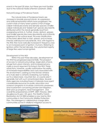 events in the past 20 years, but these are most familiar
due to the national media attention (Graham, 2003).

Natural Ecology of Ponderosa Forests

       The natural state of Ponderosa forests are
clumped in broadly spaced stands. As suppression
and artiﬁcial restoration efforts have progressed, the
current state of many forest systems is that of large-
caliper individuals evenly and densely spaced. Smaller
caliper individuals and ‘ladder fuel’ species abundantly     2004
distributed within the stands generally result from
overgrazing activity (). Further, shrubs, detrium, grasses
and smaller species are more abundantly and uniformly
dispersed at the surface level. This even stratiﬁcation
of the forest allows ﬁres to start, spread, and increase
intensity well beyond natural levels. And, with regard to
the WUI, ﬁres have radically increased in frequency due
to an increased point of ignition—humans. Referring to
ignitions within the last decade, the substantial majority
of large ﬁres were human-ignited.


Development of the WUI                                       2005
       Within the past three decades, development at
the WUI has progressed exponentially. The prospect
of access to natural surroundings, larger plots of land,
refuge from urban intensity, and increased privacy
make a sound argument for living in the WUI. These
attractions, however, usually overshadow the reality
of increased responsibilities and costs associated with
this environment. Looking out the kitchen window
at a mule deer is certainly endearing, but looking
out to a black bear, mountain lion, or coyote aren’t
generally met with such romanticized ideas. Several
state agencies including those in Colorado have spent
considerable resources on public education and
outreach programs to increase community awareness            2006
and involvement concerning private fuel mitigation,
slash pick-up programs, land management, and
overall ﬁre preparedness (CWPP, 2007; Firewise, 2007;
douglascounty.gov; nifc.gov). The Healthy Forests
Restoration Act of 2003 enabled a new tool for WUI
communities in the Community Wildﬁre Protection
Plan. This interagency collaborative charge allots
communities active in wildland mitigation access to
 