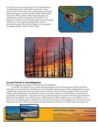 funds and resources necessary for the maintenence
of defensible space within the community. It also
aids active communities with collaboration of federal
land managment activity (Worley, 2006; CWPP 2004;
USFS 2007; PPMD, 2005). While implementation of
collaborative efforts created by the CWPP is not
always successful, several case studies show increased
efﬁciency in managing conﬂageration events,
evacuation protocols, and emergency managment
strategies (Worley, 2006; Carson, 2004).
                                                               2007




Current Trends in Fuel Mitigation
Post-ﬁre logging: recycling or reinforcing the problem
      Currently, the debate surrounding salvage logging within burned areas remains relatively
polarized. The concept of harvesting an economically viable product after conﬂageration events
superﬁcially appears prudent and resourceful. However, recent testing suggests that this activity
hinders forest restoration, contributes to erosion as well as riparian contamination, increases the
probability of repeat ﬁres, and could act to accelerate drastic ecosystem shift (Savage and Mast,
2005; Elson et al,2007; Levy, 2007; Donato, 2007; Robbins, 2006; Lindenmayer et al, 2004). In fact,
Donato et al. released data earlier this year advancing that post-ﬁre logging acts to reduce stand
regeneration up to 70% and increases overall fuel load in the form of surface slash (Donato et al,
 