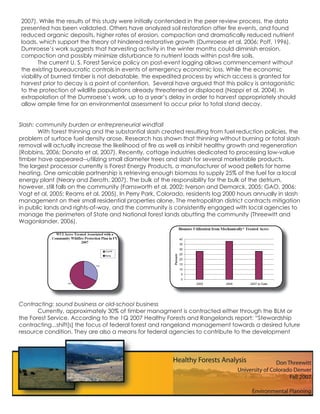 2007). While the results of this study were initially contended in the peer review process, the data
presented has been validated. Others have analyzed soil restoration after ﬁre events, and found
reduced organic deposits, higher rates of erosion, compaction and dramatically reduced nutrient
loads, which support the theory of hindered restorative growth (Dumroese et al, 2006; Poff, 1996).
Dumroese’s work suggests that harvesting activity in the winter months could diminish erosion,
compaction and possibly minimize disturbance to nutrient loads within post-ﬁre soils.
       The current U. S. Forest Service policy on post-event logging allows commencement without
the existing bureaucratic controls in events of emergency economic loss. While the economic
viability of burned timber is not debatable, the expedited process by which access is granted for
harvest prior to decay is a point of contention. Several have argued that this policy is antagonistic
to the protection of wildlife populations already threatened or displaced (Nappi et al, 2004). In
extrapolation of the Dumroese’s work, up to a year’s delay in order to harvest appropriately should
allow ample time for an environmental assessment to occur prior to total stand decay.


Slash: community burden or entrepreneurial windfall
        With forest thinning and the substantial slash created resulting from fuel reduction policies, the
problem of surface fuel density arose. Research has shown that thinning without burning or total slash
removal will actually increase the likelihood of ﬁre as well as inhibit healthy growth and regeneration
(Robbins, 2006; Donato et al, 2007). Recently, cottage industries dedicated to processing low-value
timber have appeared--utilizing small diameter trees and slash for several marketable products.
The largest processor currently is Forest Energy Products, a manufacturer of wood pellets for home
heating. One amicable partnership is retrieving enough biomass to supply 25% of the fuel for a local
energy plant (Neary and Zieroth, 2007). The bulk of the responsibility for the bulk of the detrium,
however, still falls on the community (Farnsworth et al, 2002; Iverson and Demarck, 2005; GAO, 2006;
Vogt et al, 2005; Reams et al, 2005). In Perry Park, Colorado, residents log 2000 hours annually in slash
management on their small residential properties alone. The metropolitan district contracts mitigation
in public lands and rights-of-way, and the community is consistently engaged with local agencies to
manage the perimeters of State and National forest lands abutting the community (Threewitt and
Wagonlander, 2006).




Contracting: sound business or old-school business
       Currently, approximately 30% of timber managment is contracted either through the BLM or
the Forest Service. According to the 1Q 2007 Healthy Forests and Rangelands report: “Stewardship
contracting...shift[s] the focus of federal forest and rangeland management towards a desired future
resource condition. They are also a means for federal agencies to contribute to the development
 