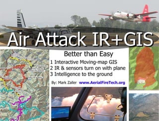 Air Attack IR+GIS Better than Easy 1 Interactive Moving-map GIS 2 IR & sensors turn on with plane 3 Intelligence to the ground By: Mark Zaller  www.AerialFireTech.org 