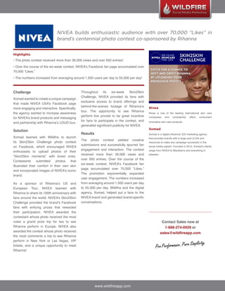 NIVEA builds enthusiastic audience with over 70,000 “Likes” in
                              brand’s centennial photo contest co-sponsored by Rihanna


Highlights
• The photo contest received more than 39,000 views and over 950 entries!
• Over the course of the six-week contest, NIVEA’s Facebook fan page accumulated over
70,000 “Likes.”
• The numbers increased from averaging around 1,500 users per day to 55,000 per day!



Challenge                                      Throughout     its   six-week      Skin2Skin
                                               Challenge, NIVEA provided its fans with
Xomad wanted to create a unique campaign
                                               exclusive access to brand offerings and
that made NIVEA USA’s Facebook page
                                               behind-the-scenes footage of Rihanna’s         Nivea
more engaging and interactive. Specifically,
                                               tour. The opportunity to see Rihanna
the agency wanted to increase awareness                                                       Nivea is one of the leading international skin care
                                               perform live proved to be great incentive      companies     and    consistently   offers   consumers
for NIVEA’s brand products and messaging
                                               for fans to participate in the contest, and    innovative skin care products.
and partnership with Rihanna’s LOUD tour.
                                               generated significant publicity for NIVEA.
                                                                                              Xomad
Solution
                                               Results                                        Xomad is a digital influencer (DI) marketing agency
Xomad teamed with Wildfire to launch                                                          that provides brands with a large pool of DIs and
                                               The photo contest yielded creative
its Skin2Skin Challenge photo contest                                                         resources to make any campaign successful in the
                                               submissions and successfully spurred fan
on Facebook, which encouraged NIVEA                                                           social media aspect. Founded in 2010, Xomad’s clients
                                               engagement and interaction. The contest        range from NIVEA to Blackberry and everything in
enthusiasts to upload photos of their
                                               received more than 39,000 views and            between.
“Skin2Skin moments” with loved ones.
                                               over 950 entries. Over the course of the
Contestants      submitted    photos   that
                                               six-week contest, NIVEA’s Facebook fan
illustrated their comfort in their own skin
                                               page accumulated over 70,000 “Likes.”
and incorporated images of NIVEA’s iconic
                                               The promotion exponentially expanded
brand.
                                               user engagement. The numbers increased
As a sponsor of Rihanna’s US and               from averaging around 1,500 users per day
European Tour, NIVEA teamed with               to 55,000 per day. Wildfire and the digital
Rihanna to share its 100th anniversary with    agency, Xomad, helped put a face to the
fans around the world. NIVEA’s Skin2Skin       NIVEA brand and generated brand-specific
Challenge provided the brand’s Facebook        conversations.
fans with enticing prizes that rewarded
their participation. NIVEA awarded the
contestant whose photo received the most
votes a grand prize trip for two to see                                                                   Contact Sales now at
Rihanna perform in Europe. NIVEA also                                                                       1-888-274-0929 or
awarded the contest whose photo received
                                                                                                         sales@wildfireapp.com
the most comments a trip to see Rihanna
perform in New York or Las Vegas, VIP
tickets, and a unique opportunity to meet
Rihanna!




                                                         www.wildfireapp.com
 