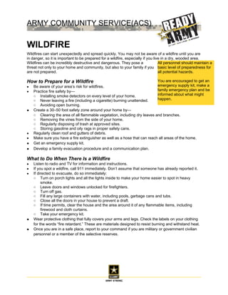 ARMY COMMUNITY SERVICE(ACS)
6306 Wetzel Ave. Bldg 1526



WILDFIRE                                                                     All personnel should maintain a
                                                                             basic level of preparedness for
                                                                             all potential hazards.
Wildfires can start unexpectedly and spread quickly. You may not be
aware of a wildfire until you are in danger, so it is important to be
                                                                             You are encouraged to get an
prepared for a wildfire, especially if you live in a dry, wooded area.
                                                                             emergency supply kit, make a
Wildfires can be incredibly destructive and dangerous. They pose a
                                                                             family emergency plan and be
threat not only to your home and community, but also to your family if you
                                                                             informed about what might
are not prepared.
                                                                             happen.

How to Prepare for a Wildfire
•   Be aware of your area’s risk for wildfires.
•   Practice fire safety by—
    ○ Installing smoke detectors on every level of your home.
    ○ Never leaving a fire (including a cigarette) burning unattended.
    ○ Avoiding open burning.
•   Create a 30–50 foot safety zone around your home by—
    ○ Clearing the area of all flammable vegetation, including dry leaves and branches.
    ○ Removing the vines from the side of your home.
    ○ Regularly disposing of trash at approved sites.
    ○ Storing gasoline and oily rags in proper safety cans.
•   Regularly clean roof and gutters of debris.
•   Make sure you have a fire extinguisher as well as a hose that can reach all areas of the home.
•   Get an emergency supply kit.
•   Develop a family evacuation procedure and a communication plan.

What to Do When There Is a Wildfire
•   Listen to radio and TV for information and instructions.
•   If you spot a wildfire, call 911 immediately. Don’t assume that someone has already reported it.
•   If directed to evacuate, do so immediately:
    ○ Turn on porch lights and all the lights inside to make your home easier to spot in heavy
         smoke.
    ○ Leave doors and windows unlocked for firefighters.
    ○ Turn off gas.
    ○ Fill any large containers with water, including pools, garbage cans and tubs.
    ○ Close all the doors in your house to prevent a draft.
    ○ If time permits, clear the house and the area around it of any flammable items, including
         firewood and cloth curtains.
    ○ Take your emergency kit.
•   Wear protective clothing that fully covers your arms and legs. Check the labels on your clothing
    for the words “fire retardant.” These are materials designed to resist burning and withstand heat.
•   Once you are in a safe place, report to your command if you are military or government civilian
    personnel or a member of the selective reserves.
 