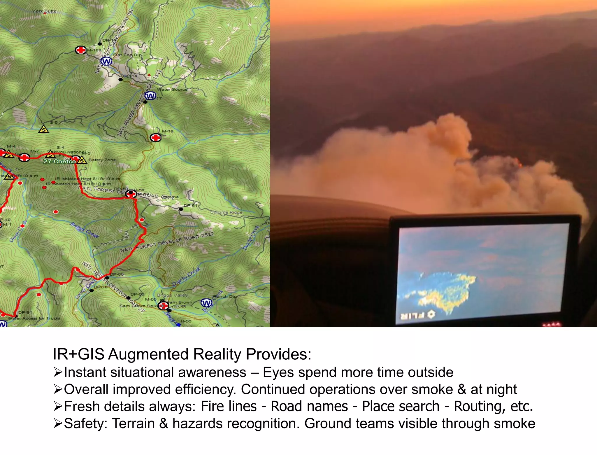 IR+GIS Augmented Reality Provides:
Instant situational awareness – Eyes spend more time outside
Overall improved efficiency. Continued operations over smoke & at night
Fresh details always: Fire lines - Road names - Place search - Routing, etc.
Safety: Terrain & hazards recognition. Ground teams visible through smoke
 