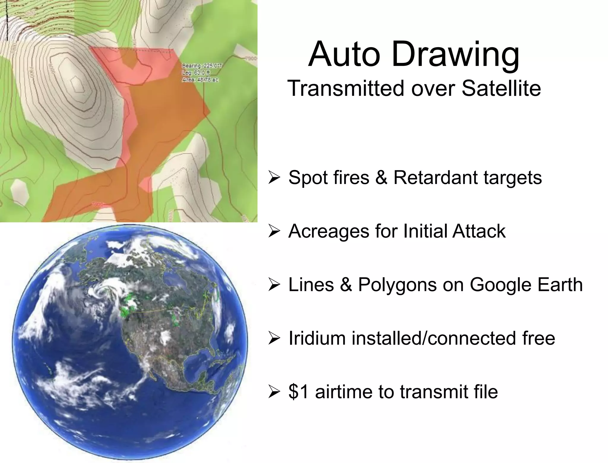 Auto Drawing
  Transmitted over Satellite


 Spot fires & Retardant targets

 Acreages for Initial Attack

 Lines & Polygons on Google Earth

 Iridium installed/connected free

 $1 airtime to transmit file
 