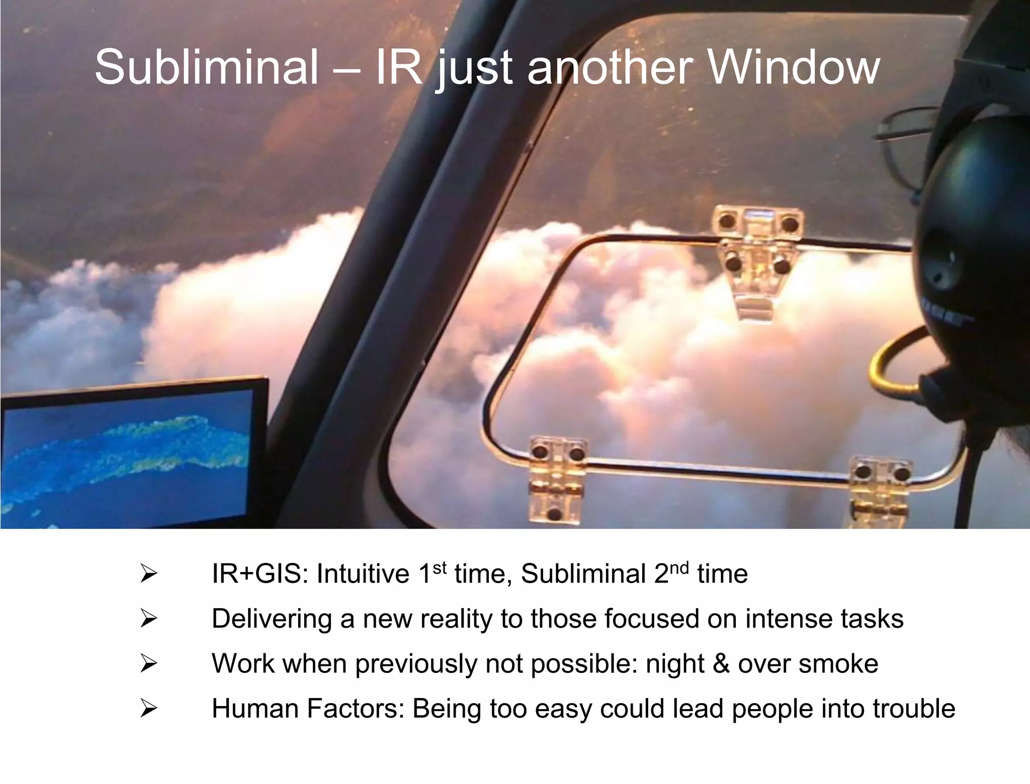 Subliminal – IR just another Window




    IR+GIS: Intuitive 1st time, Subliminal 2nd time
    Delivering a new reality to those focused on intense tasks
    Work when previously not possible: night & over smoke
    Human Factors: Being too easy could lead people into trouble
 