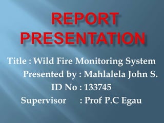 Title : Wild Fire Monitoring System
Presented by : Mahlalela John S.
ID No : 133745
Supervisor : Prof P.C Egau
 