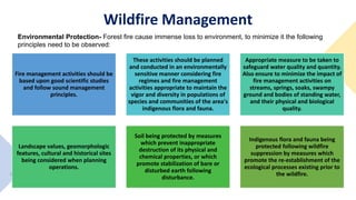 Fire management activities should be
based upon good scientific studies
and follow sound management
principles.
These activities should be planned
and conducted in an environmentally
sensitive manner considering fire
regimes and fire management
activities appropriate to maintain the
vigor and diversity in populations of
species and communities of the area's
indigenous flora and fauna.
Appropriate measure to be taken to
safeguard water quality and quantity.
Also ensure to minimize the impact of
fire management activities on
streams, springs, soaks, swampy
ground and bodies of standing water,
and their physical and biological
quality.
Landscape values, geomorphologic
features, cultural and historical sites
being considered when planning
operations.
Soil being protected by measures
which prevent inappropriate
destruction of its physical and
chemical properties, or which
promote stabilization of bare or
disturbed earth following
disturbance.
Indigenous flora and fauna being
protected following wildfire
suppression by measures which
promote the re-establishment of the
ecological processes existing prior to
the wildfire.
Wildfire Management
Environmental Protection- Forest fire cause immense loss to environment, to minimize it the following
principles need to be observed:
 