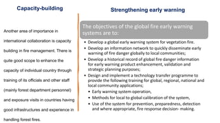 The objectives of the global fire early warning
systems are to:
• Develop a global early warning system for vegetation fire.
• Develop an information network to quickly disseminate early
warning of fire danger globally to local communities;
• Develop a historical record of global fire danger information
for early warning product enhancement, validation and
strategic planning purposes;
• Design and implement a technology transfer programme to
provide the following training for global, regional, national and
local community applications;
• Early warning system operation,
• Methods for local to global calibration of the system,
• Use of the system for prevention, preparedness, detection
and where appropriate, fire response decision- making.
Another area of importance in
international collaboration is capacity
building in fire management. There is
quite good scope to enhance the
capacity of individual country through
training of its officials and other staff
(mainly forest department personnel)
and exposure visits in countries having
good infrastructures and experience in
handling forest fires.
Strengthening early warning
Capacity-building
 