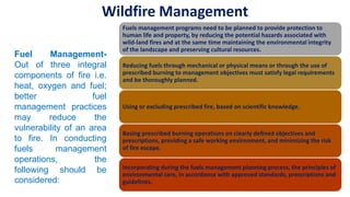 Fuels management programs need to be planned to provide protection to
human life and property, by reducing the potential hazards associated with
wild-land fires and at the same time maintaining the environmental integrity
of the landscape and preserving cultural resources.
Reducing fuels through mechanical or physical means or through the use of
prescribed burning to management objectives must satisfy legal requirements
and be thoroughly planned.
Using or excluding prescribed fire, based on scientific knowledge.
Basing prescribed burning operations on clearly defined objectives and
prescriptions, providing a safe working environment, and minimizing the risk
of fire escape.
Incorporating during the fuels management planning process, the principles of
environmental care, in accordance with approved standards, prescriptions and
guidelines.
Fuel Management-
Out of three integral
components of fire i.e.
heat, oxygen and fuel;
better fuel
management practices
may reduce the
vulnerability of an area
to fire. In conducting
fuels management
operations, the
following should be
considered:
Wildfire Management
 