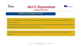 Part 2: Preparedness
Finding information
e-Learning for the Prevention, Preparedness and Response to
Natural Disasters
11
National meteorological services from each country will provide information and alerts on
severe weather.
Check the weather forecasts to see if the weather conditions are favourable to the ignition and
spreading of a wildfire (dry weather, wind, etc.).
The next slides contain a list of the meteorological services from the EU and neighbouring
countries.
 