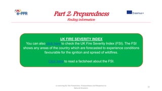 e-Learning for the Prevention, Preparedness and Response to
Natural Disasters
15
UK FIRE SEVERITY INDEX
You can also click here to check the UK Fire Severity Index (FSI). The FSI
shows any areas of the country which are forecasted to experience conditions
favourable for the ignition and spread of wildfires.
Click here to read a factsheet about the FSI.
Part 2: Preparedness
Finding information
 