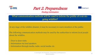 Part 2: Preparedness
Finding information
e-Learning for the Prevention, Preparedness and Response to
Natural Disasters
16
At any stage of the wildfire disaster, it may be necessary to warn members of the public.
The following communication methods may be used by the authorities to inform local people
about the wildfire:
- Door to door visits.
- Information via loud speakers.
- Information through media, radio, social media, etc.
 