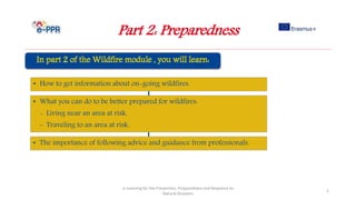 Part 2: Preparedness
e-Learning for the Prevention, Preparedness and Response to
Natural Disasters
2
• How to get information about on-going wildfires.
• What you can do to be better prepared for wildfires:
- Living near an area at risk.
- Traveling to an area at risk.
• The importance of following advice and guidance from professionals.
 