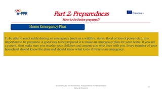 Part 2: Preparedness
How to be better prepared?
e-Learning for the Prevention, Preparedness and Response to
Natural Disasters
23
To be able to react safely during an emergency (such as a wildfire, storm, flood or loss of power etc.), it is
important to be prepared. A good way to be prepared is to make an emergency plan for your home. If you are
a parent, then make sure you involve your children and anyone else who lives with you. Every member of your
household should know the plan and should know what to do if there is an emergency.
 