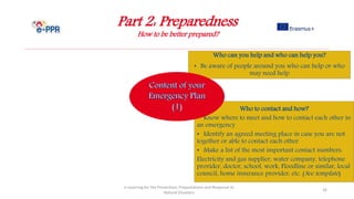 Part 2: Preparedness
How to be better prepared?
e-Learning for the Prevention, Preparedness and Response to
Natural Disasters
26
Who to contact and how?
• Know where to meet and how to contact each other in
an emergency
• Identify an agreed meeting place in case you are not
together or able to contact each other
• Make a list of the most important contact numbers:
Electricity and gas supplier, water company, telephone
provider, doctor, school, work, Floodline or similar, local
council, home insurance provider, etc. (See template)
Who can you help and who can help you?
• Be aware of people around you who can help or who
may need help
 