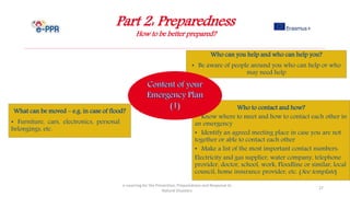 Part 2: Preparedness
How to be better prepared?
e-Learning for the Prevention, Preparedness and Response to
Natural Disasters
27
Who to contact and how?
• Know where to meet and how to contact each other in
an emergency
• Identify an agreed meeting place in case you are not
together or able to contact each other
• Make a list of the most important contact numbers:
Electricity and gas supplier, water company, telephone
provider, doctor, school, work, Floodline or similar, local
council, home insurance provider, etc. (See template)
Who can you help and who can help you?
• Be aware of people around you who can help or who
may need help
What can be moved – e.g. in case of flood?
• Furniture, cars, electronics, personal
belongings, etc.
 