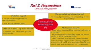 Part 2: Preparedness
How to be better prepared?
e-Learning for the Prevention, Preparedness and Response to
Natural Disasters
28
Who to contact and how?
• Know where to meet and how to contact each other in
an emergency
• Identify an agreed meeting place in case you are not
together or able to contact each other
• Make a list of the most important contact numbers:
Electricity and gas supplier, water company, telephone
provider, doctor, school, work, Floodline or similar, local
council, home insurance provider, etc. (See template)
Who can you help and who can help you?
• Be aware of people around you who can help or who
may need help
What about any pets?
• Are you able to bring them to the
evacuation centre?
• How will you transport them?
What can be moved – e.g. in case of flood?
• Furniture, cars, electronics, personal
belongings, etc.
 