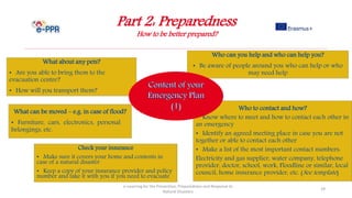 Part 2: Preparedness
How to be better prepared?
e-Learning for the Prevention, Preparedness and Response to
Natural Disasters
29
Who to contact and how?
• Know where to meet and how to contact each other in
an emergency
• Identify an agreed meeting place in case you are not
together or able to contact each other
• Make a list of the most important contact numbers:
Electricity and gas supplier, water company, telephone
provider, doctor, school, work, Floodline or similar, local
council, home insurance provider, etc. (See template)
Who can you help and who can help you?
• Be aware of people around you who can help or who
may need help
What about any pets?
• Are you able to bring them to the
evacuation centre?
• How will you transport them?
What can be moved – e.g. in case of flood?
• Furniture, cars, electronics, personal
belongings, etc.
Check your insurance
• Make sure it covers your home and contents in
case of a natural disaster
• Keep a copy of your insurance provider and policy
number and take it with you if you need to evacuate
 
