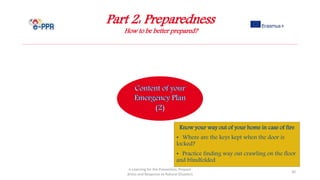 Part 2: Preparedness
How to be better prepared?
e-Learning for the Prevention, Prepare
dness and Response to Natural Disasters
30
Know your way out of your home in case of fire
• Where are the keys kept when the door is
locked?
• Practice finding way out crawling on the floor
and blindfolded
 
