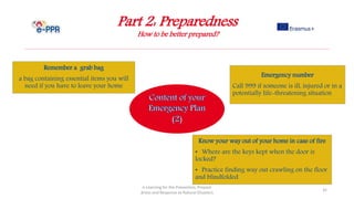 Part 2: Preparedness
How to be better prepared?
e-Learning for the Prevention, Prepare
dness and Response to Natural Disasters
32
Know your way out of your home in case of fire
• Where are the keys kept when the door is
locked?
• Practice finding way out crawling on the floor
and blindfolded
Remember a grab bag
a bag containing essential items you will
need if you have to leave your home
Emergency number
Call 999 if someone is ill, injured or in a
potentially life-threatening situation
 