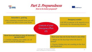 Part 2: Preparedness
How to be better prepared?
e-Learning for the Prevention, Prepare
dness and Response to Natural Disasters
33
Know how and where to turn off electricity,
gas and water?
• Consider marking your utility cut-off
points so you do not miss any.
Know your way out of your home in case of fire
• Where are the keys kept when the door is
locked?
• Practice finding way out crawling on the floor
and blindfolded
Remember a grab bag
a bag containing essential items you will
need if you have to leave your home
Emergency number
Call 999 if someone is ill, injured or in a
potentially life-threatening situation
 