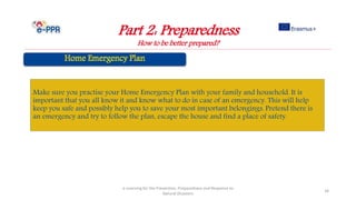 Part 2: Preparedness
How to be better prepared?
e-Learning for the Prevention, Preparedness and Response to
Natural Disasters
34
Make sure you practise your Home Emergency Plan with your family and household. It is
important that you all know it and know what to do in case of an emergency. This will help
keep you safe and possibly help you to save your most important belongings. Pretend there is
an emergency and try to follow the plan, escape the house and find a place of safety.
 