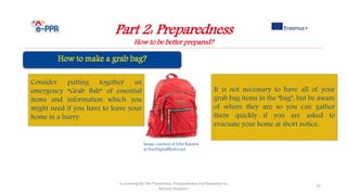 Image courtesy of John Kasawa
at FreeDigitalPhotos.net
Part 2: Preparedness
How to be better prepared?
e-Learning for the Prevention, Preparedness and Response to
Natural Disasters
37
Consider putting together an
emergency “Grab Bab” of essential
items and information which you
might need if you have to leave your
home in a hurry.
It is not necessary to have all of your
grab bag items in the “bag”, but be aware
of where they are so you can gather
them quickly if you are asked to
evacuate your home at short notice.
 