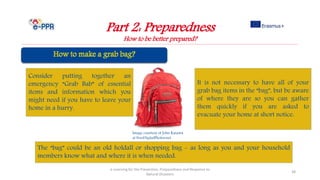 Image courtesy of John Kasawa
at FreeDigitalPhotos.net
Part 2: Preparedness
How to be better prepared?
e-Learning for the Prevention, Preparedness and Response to
Natural Disasters
38
Consider putting together an
emergency “Grab Bab” of essential
items and information which you
might need if you have to leave your
home in a hurry.
It is not necessary to have all of your
grab bag items in the “bag”, but be aware
of where they are so you can gather
them quickly if you are asked to
evacuate your home at short notice.
The “bag” could be an old holdall or shopping bag - as long as you and your household
members know what and where it is when needed.
 