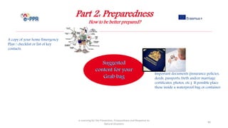 Part 2: Preparedness
How to be better prepared?
e-Learning for the Prevention, Preparedness and Response to
Natural Disasters
40
A copy of your home Emergency
Plan / checklist or list of key
contacts.
Important documents (insurance policies,
deeds, passports, birth and/or marriage
certificates, photos, etc.) If possible place
these inside a waterproof bag or container.
 
