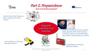 Part 2: Preparedness
How to be better prepared?
e-Learning for the Prevention, Preparedness and Response to
Natural Disasters
43
A first aid kit.
A copy of your home Emergency
Plan / checklist or list of key
contacts.
Important documents (insurance policies,
deeds, passports, birth and/or marriage
certificates, photos, etc.) If possible place
these inside a waterproof bag or container.
A torch (battery or wind-up)
with spare batteries.
A radio (battery or windup)
with spare batteries.
 