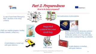 Part 2: Preparedness
How to be better prepared?
e-Learning for the Prevention, Preparedness and Response to
Natural Disasters
45
A first aid kit.
A copy of your home Emergency
Plan / checklist or list of key
contacts.
Important documents (insurance policies,
deeds, passports, birth and/or marriage
certificates, photos, etc.) If possible place
these inside a waterproof bag or container.
A torch (battery or wind-up)
with spare batteries.
A radio (battery or windup)
with spare batteries.
Any medications or prescriptions.
Child care supplies (nappies, feeding
bottles, formula, clothes etc.)
 