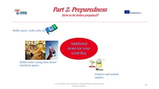 Part 2: Preparedness
How to be better prepared?
e-Learning for the Prevention, Preparedness and Response to
Natural Disasters
48
Wallet, purse, credit cards, etc.
Toiletries and sanitary
supplies.
Bottled water, energy bars, tinned
food & tin opener.
 
