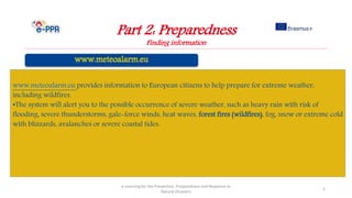 Part 2: Preparedness
Finding information
e-Learning for the Prevention, Preparedness and Response to
Natural Disasters
5
www.meteoalarm.eu provides information to European citizens to help prepare for extreme weather,
including wildfires.
•The system will alert you to the possible occurrence of severe weather, such as heavy rain with risk of
flooding, severe thunderstorms, gale-force winds, heat waves, forest fires (wildfires), fog, snow or extreme cold
with blizzards, avalanches or severe coastal tides.
 