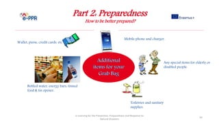 Part 2: Preparedness
How to be better prepared?
e-Learning for the Prevention, Preparedness and Response to
Natural Disasters
50
Wallet, purse, credit cards, etc.
Any special items for elderly or
disabled people.
Toiletries and sanitary
supplies.
Mobile phone and charger.
Bottled water, energy bars, tinned
food & tin opener.
 