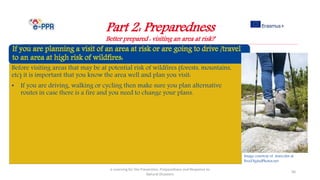 Part 2: Preparedness
Better prepared : visiting an area at risk?
e-Learning for the Prevention, Preparedness and Response to
Natural Disasters
56
Before visiting areas that may be at potential risk of wildfires (forests, mountains,
etc) it is important that you know the area well and plan you visit:
• If you are driving, walking or cycling then make sure you plan alternative
routes in case there is a fire and you need to change your plans.
Image courtesy of marcolm at
FreeDigitalPhotos.net
 