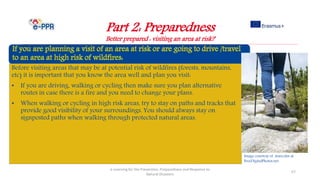 Part 2: Preparedness
Better prepared : visiting an area at risk?
e-Learning for the Prevention, Preparedness and Response to
Natural Disasters
57
Before visiting areas that may be at potential risk of wildfires (forests, mountains,
etc) it is important that you know the area well and plan you visit:
• If you are driving, walking or cycling then make sure you plan alternative
routes in case there is a fire and you need to change your plans.
• When walking or cycling in high risk areas, try to stay on paths and tracks that
provide good visibility of your surroundings. You should always stay on
signposted paths when walking through protected natural areas.
Image courtesy of marcolm at
FreeDigitalPhotos.net
 