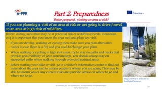 Part 2: Preparedness
Better prepared : visiting an area at risk?
e-Learning for the Prevention, Preparedness and Response to
Natural Disasters
58
Before visiting areas that may be at potential risk of wildfires (forests, mountains,
etc) it is important that you know the area well and plan you visit:
• If you are driving, walking or cycling then make sure you plan alternative
routes in case there is a fire and you need to change your plans.
• When walking or cycling in high risk areas, try to stay on paths and tracks that
provide good visibility of your surroundings. You should always stay on
signposted paths when walking through protected natural areas.
• Before starting your hike or visit, go to a visitor’s information centre to find out
more about the area and to inform people of where you are going. They may be
able to inform you of any current risks and provide advice on where to go and
where not to go.
Image courtesy of marcolm at
FreeDigitalPhotos.net
 