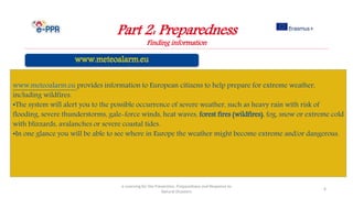 Part 2: Preparedness
Finding information
e-Learning for the Prevention, Preparedness and Response to
Natural Disasters
6
www.meteoalarm.eu provides information to European citizens to help prepare for extreme weather,
including wildfires.
•The system will alert you to the possible occurrence of severe weather, such as heavy rain with risk of
flooding, severe thunderstorms, gale-force winds, heat waves, forest fires (wildfires), fog, snow or extreme cold
with blizzards, avalanches or severe coastal tides.
•In one glance you will be able to see where in Europe the weather might become extreme and/or dangerous.
 
